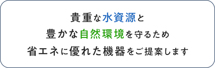 貴重な水資源と豊かな自然環境を守るため省エネに優れた機器をご提案します